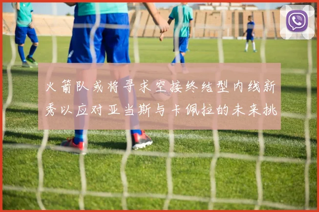 火箭队或将寻求空接终结型内线新秀以应对亚当斯与卡佩拉的未来挑战