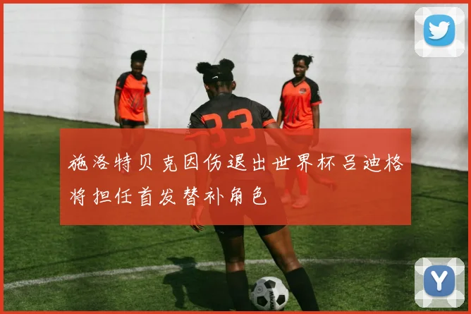 施洛特贝克因伤退出世界杯吕迪格将担任首发替补角色