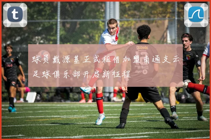 球员戴源基正式租借加盟南通支云足球俱乐部开启新征程