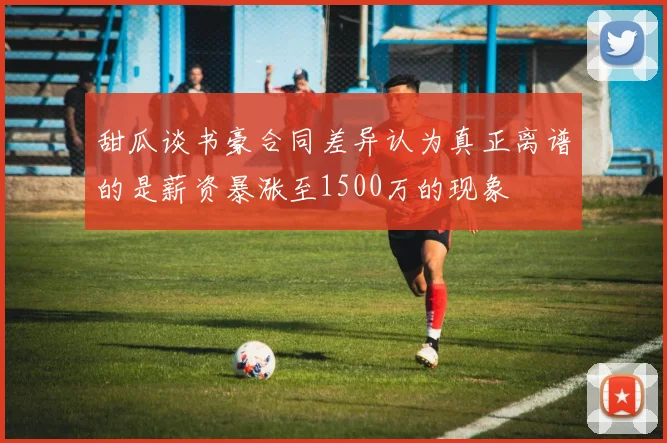 甜瓜谈书豪合同差异认为真正离谱的是薪资暴涨至1500万的现象