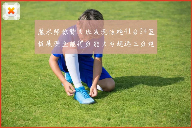 魔术师称赞文班表现惊艳41分24篮板展现全能得分能力与超远三分绝技