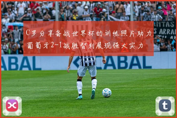 C罗分享备战世界杯的训练照片助力葡萄牙2-1战胜智利展现强大实力