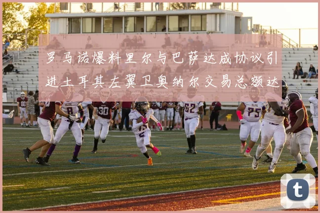 罗马诺爆料里尔与巴萨达成协议引进土耳其左翼卫奥纳尔交易总额达1450万欧