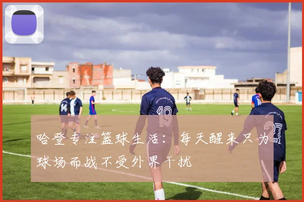 哈登专注篮球生活：每天醒来只为球场而战不受外界干扰
