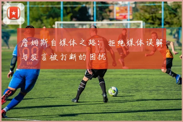 詹姆斯自媒体之路：拒绝媒体误解与发言被打断的困扰
